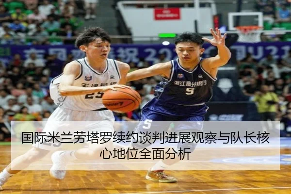 国际米兰劳塔罗续约谈判进展观察与队长核心地位全面分析