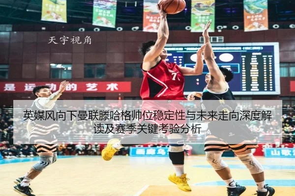 英媒风向下曼联滕哈格帅位稳定性与未来走向深度解读及赛季关键考验分析