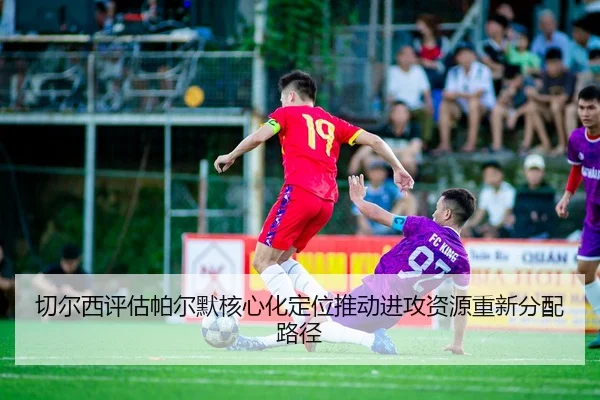 切尔西评估帕尔默核心化定位推动进攻资源重新分配路径