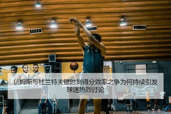 詹姆斯与杜兰特关键时刻得分效率之争为何持续引发球迷热烈讨论